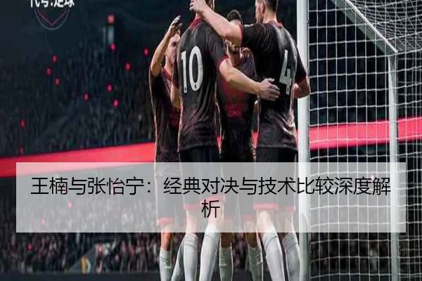 王楠与张怡宁：经典对决与技术比较深度解析